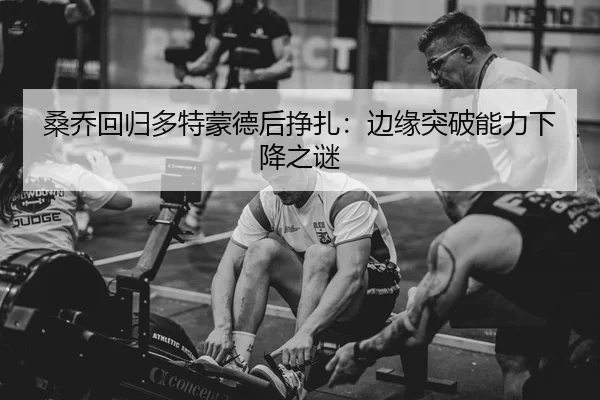 桑乔回归多特蒙德后挣扎：边缘突破能力下降之谜